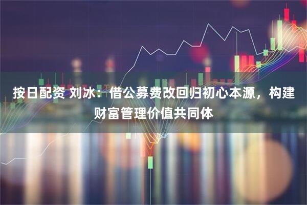 按日配资 刘冰：借公募费改回归初心本源，构建财富管理价值共同体