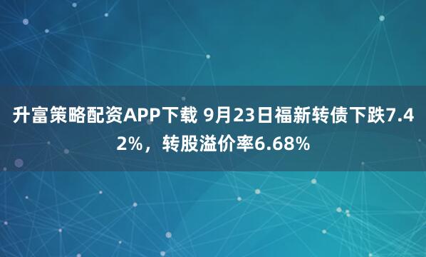 升富策略配资APP下载 9月23日福新转债下跌7.42%，转股溢价率6.68%
