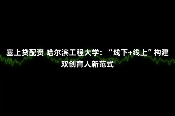 塞上贷配资 哈尔滨工程大学：“线下+线上”构建双创育人新范式