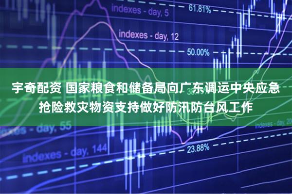 宇奇配资 国家粮食和储备局向广东调运中央应急抢险救灾物资支持做好防汛防台风工作