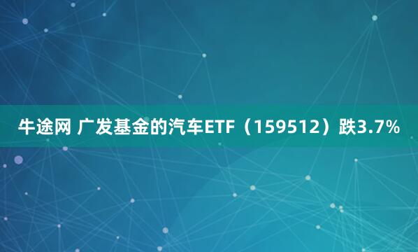 牛途网 广发基金的汽车ETF（159512）跌3.7%