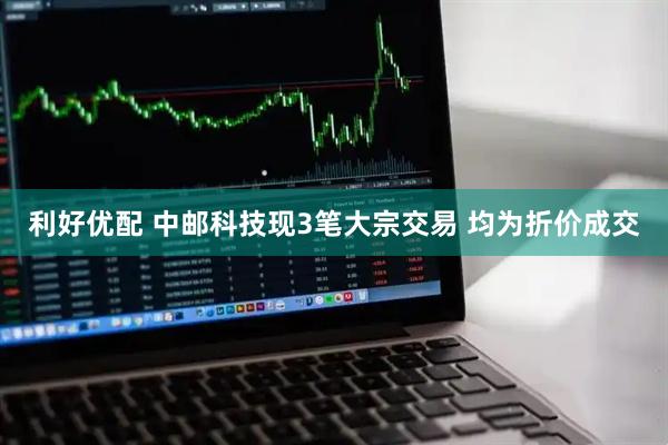 利好优配 中邮科技现3笔大宗交易 均为折价成交