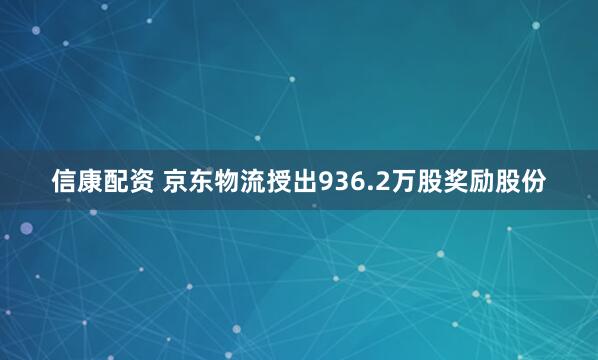 信康配资 京东物流授出936.2万股奖励股份