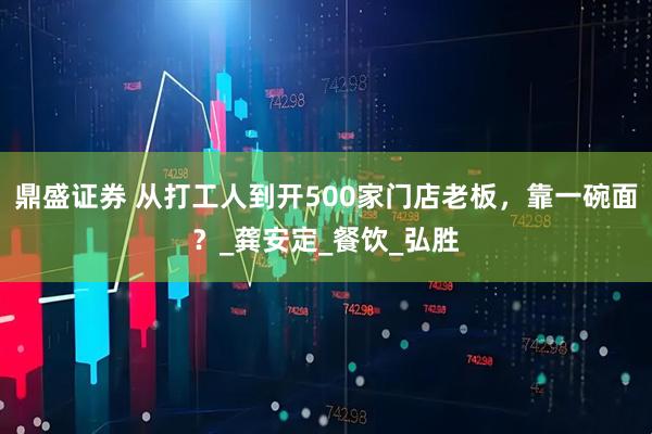鼎盛证券 从打工人到开500家门店老板,靠一碗面?_龚安定_餐饮_弘胜