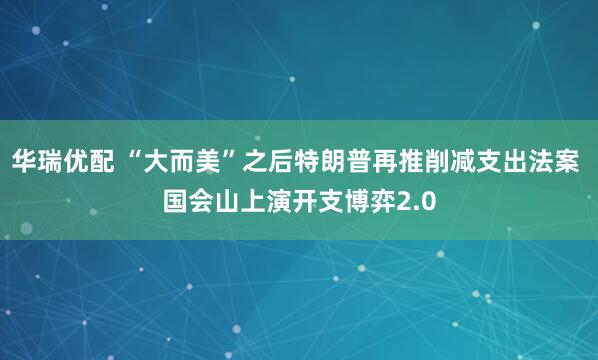 华瑞优配 “大而美”之后特朗普再推削减支出法案 国会山上演开支博弈2.0