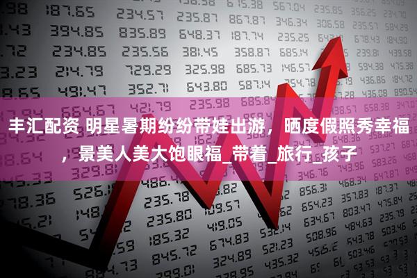 丰汇配资 明星暑期纷纷带娃出游,晒度假照秀幸福,景美人美大饱眼福_带着_旅行_孩子