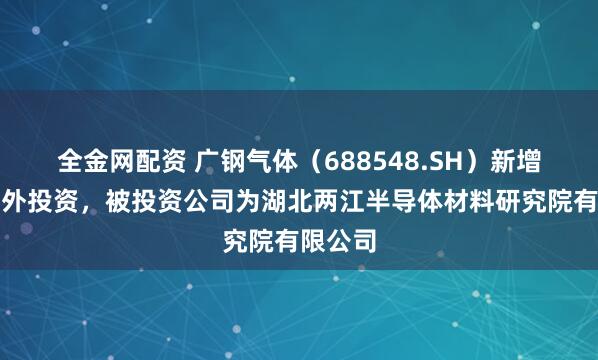 全金网配资 广钢气体(688548.SH)新增一起对外投资,被投资公司为湖北两江半导体材料研究院有限公司