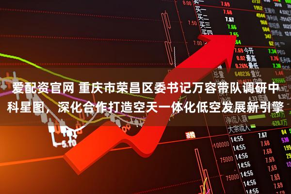 爱配资官网 重庆市荣昌区委书记万容带队调研中科星图，深化合作打造空天一体化低空发展新引擎