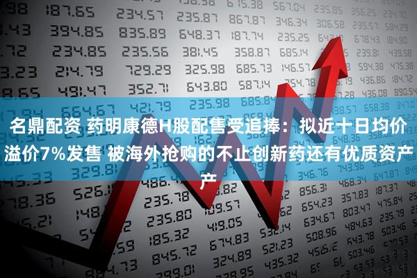 名鼎配资 药明康德H股配售受追捧：拟近十日均价溢价7%发售 被海外抢购的不止创新药还有优质资产